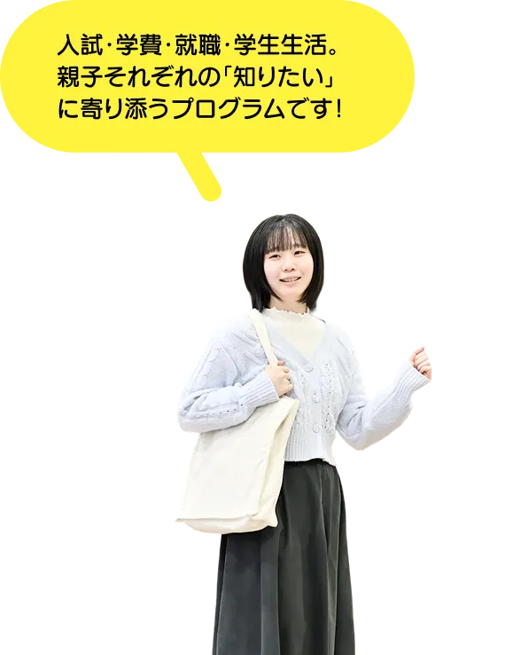 入試・学費・就職・学生生活。親子それぞれの「知りたい」に寄り添うプログラムです！
